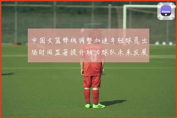 中国女篮锋线调整加速年轻球员出场时间显著提升助力球队未来发展