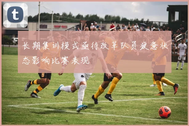 长期集训模式亟待改革队员疲惫状态影响比赛表现