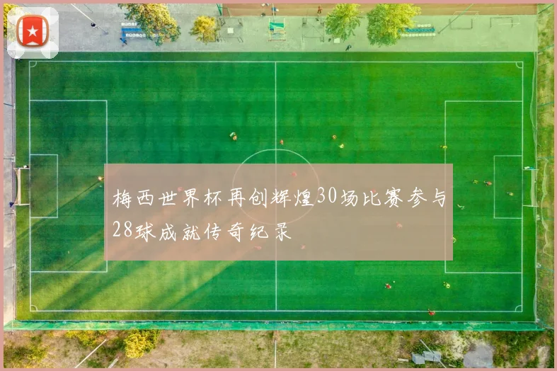 梅西世界杯再创辉煌30场比赛参与28球成就传奇纪录