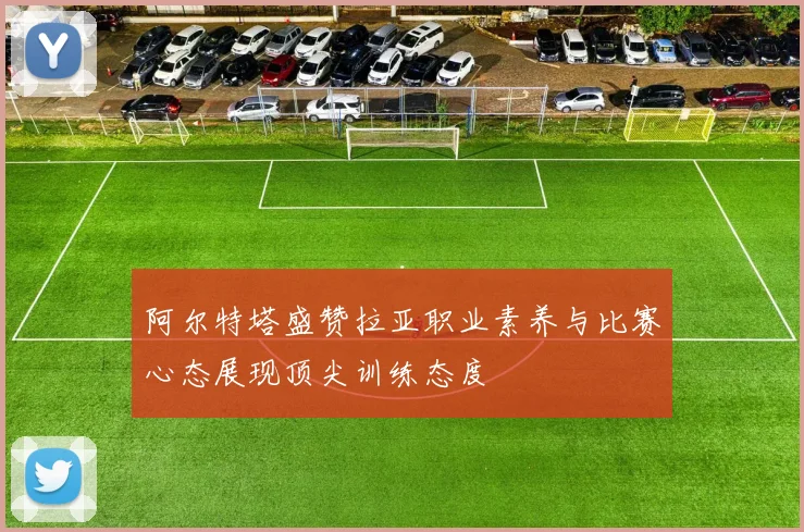 阿尔特塔盛赞拉亚职业素养与比赛心态展现顶尖训练态度
