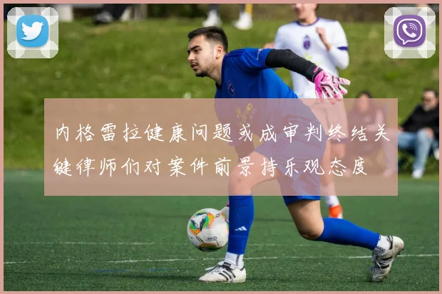 内格雷拉健康问题或成审判终结关键律师们对案件前景持乐观态度