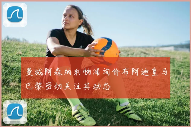 曼城阿森纳利物浦询价布阿迪皇马巴黎密切关注其动态