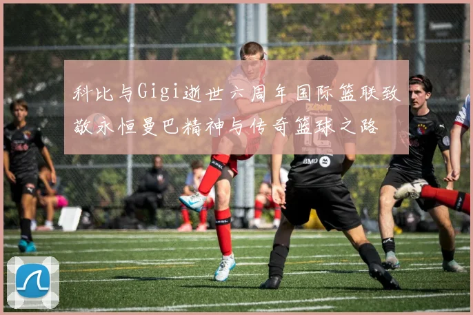 科比与Gigi逝世六周年国际篮联致敬永恒曼巴精神与传奇篮球之路