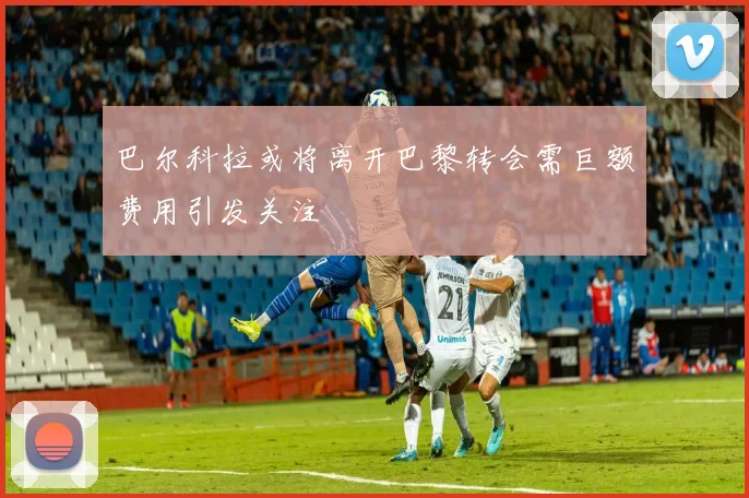 巴尔科拉或将离开巴黎转会需巨额费用引发关注