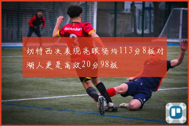 切特西决表现亮眼场均113分8板对湖人更是高效20分98板