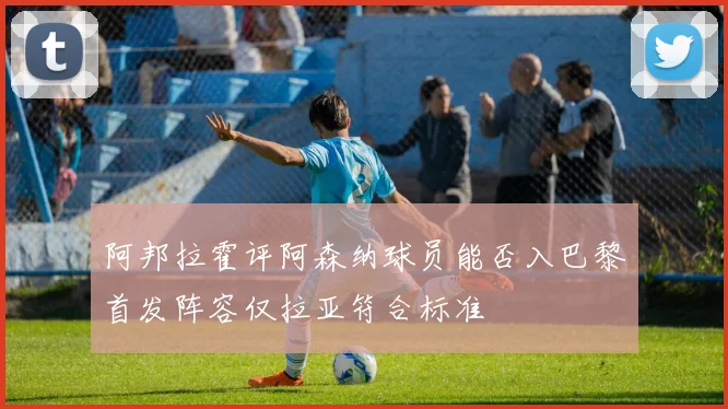 阿邦拉霍评阿森纳球员能否入巴黎首发阵容仅拉亚符合标准