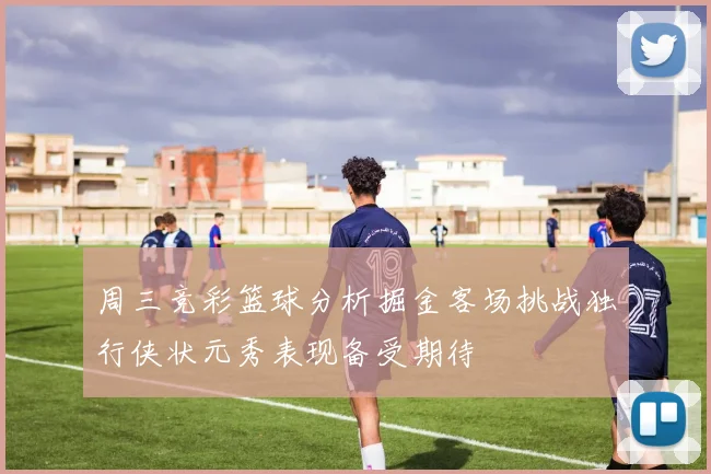 周三竞彩篮球分析掘金客场挑战独行侠状元秀表现备受期待