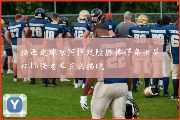 梅西进球助阿根廷险胜佛得角世界杯16强名单正式揭晓