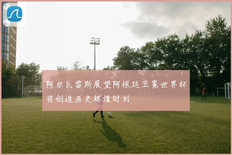 阿尔瓦雷斯展望阿根廷卫冕世界杯将创造历史辉煌时刻