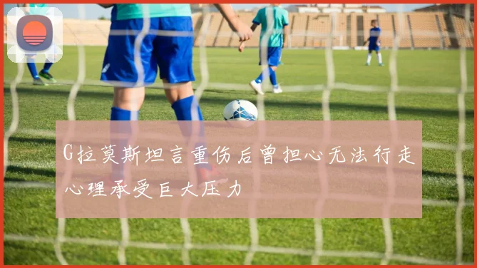 G拉莫斯坦言重伤后曾担心无法行走心理承受巨大压力