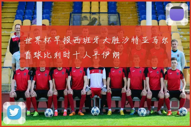 世界杯早报西班牙大胜沙特亚马尔首球比利时十人平伊朗