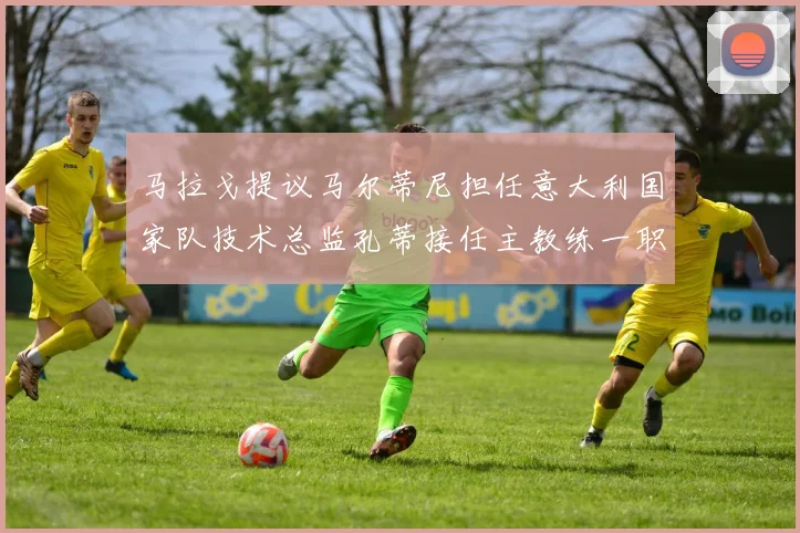 马拉戈提议马尔蒂尼担任意大利国家队技术总监孔蒂接任主教练一职