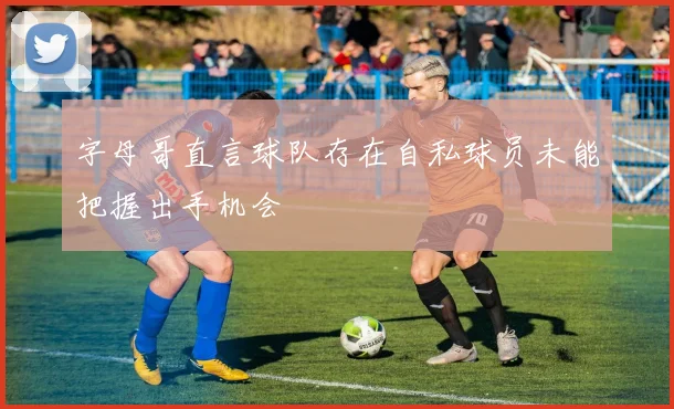 字母哥直言球队存在自私球员未能把握出手机会