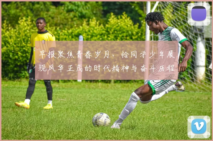 早报聚焦青春岁月，恰同学少年展现风华正茂的时代精神与奋斗历程