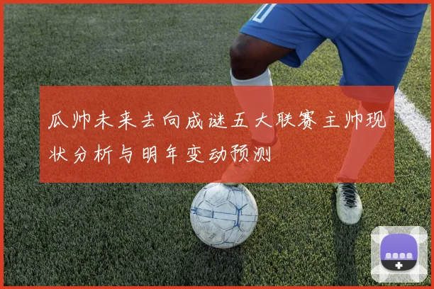 瓜帅未来去向成谜五大联赛主帅现状分析与明年变动预测