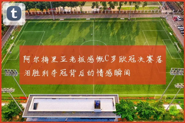 阿尔梅里亚老板感慨C罗欧冠决赛落泪胜利夺冠背后的情感瞬间