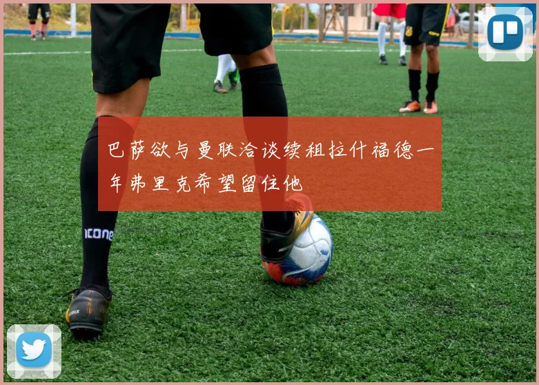 巴萨欲与曼联洽谈续租拉什福德一年弗里克希望留住他