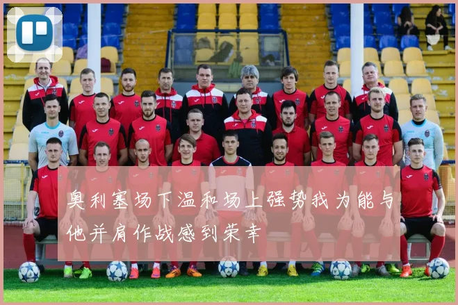 奥利塞场下温和场上强势我为能与他并肩作战感到荣幸