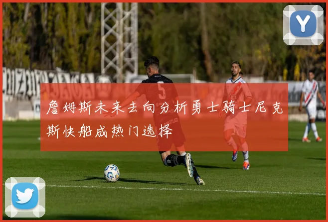 詹姆斯未来去向分析勇士骑士尼克斯快船成热门选择